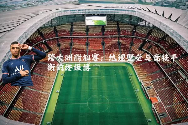 跨大洲附加赛:地理壁垒与竞技平衡的终极博弈
