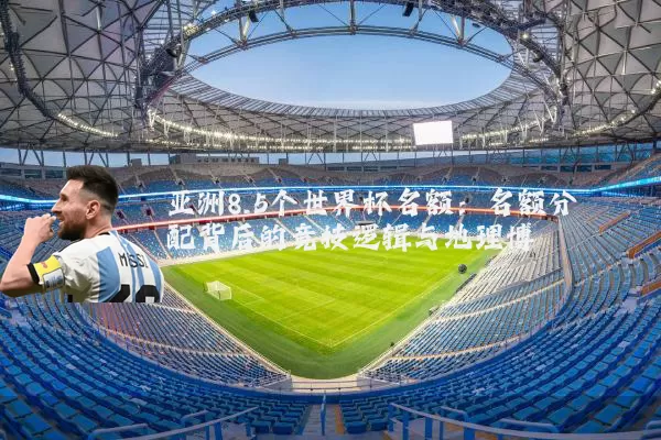 亚洲8.5个世界杯名额：名额分配背后的竞技逻辑与地理博弈